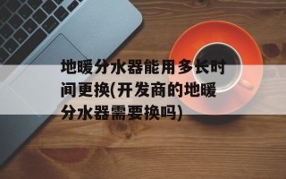 地暖分水器能用多长时间更换(开发商的地暖分水器需要换吗)