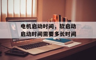 电机启动时间，软启动启动时间需要多长时间