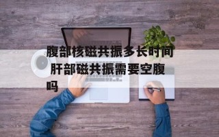 腹部核磁共振多长时间 肝部磁共振需要空腹吗