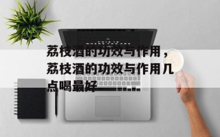 荔枝酒的功效与作用，荔枝酒的功效与作用几点喝最好