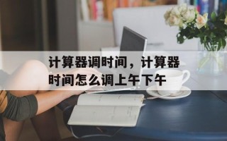 计算器调时间，计算器时间怎么调上午下午