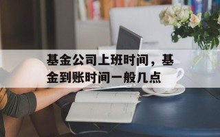 基金公司上班时间，基金到账时间一般几点
