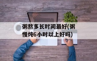 粥熬多长时间最好(粥慢炖6小时以上好吗)