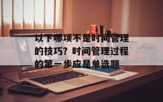 以下哪项不是时间管理的技巧？时间管理过程的第一步应是单选题
