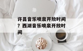 许昌音乐喷泉开放时间？西湖音乐喷泉开放时间