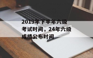 2019年下半年六级考试时间，24年六级成绩公布时间