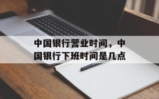 中国银行营业时间，中国银行下班时间是几点