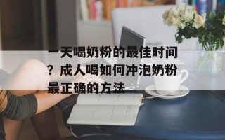 一天喝奶粉的最佳时间？成人喝如何冲泡奶粉最正确的方法