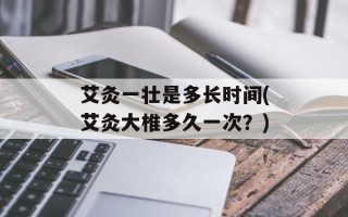 艾灸一壮是多长时间(艾灸大椎多久一次？)