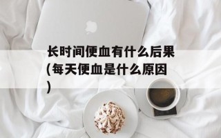 长时间便血有什么后果(每天便血是什么原因)