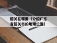 韶关在哪里（介绍广东省韶关市的地理位置）