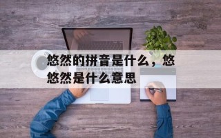 悠然的拼音是什么，悠悠然是什么意思