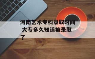 河南艺术专科录取时间 大专多久知道被录取了