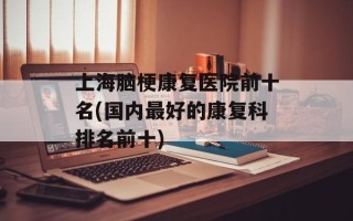 上海脑梗康复医院前十名(国内最好的康复科排名前十)