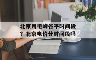 北京用电峰谷平时间段？北京电价分时间段吗