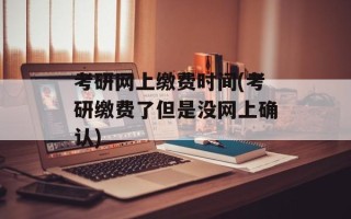 考研网上缴费时间(考研缴费了但是没网上确认)