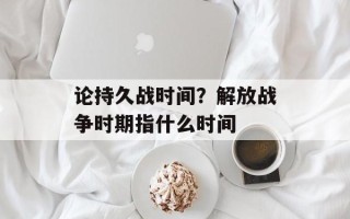论持久战时间？解放战争时期指什么时间