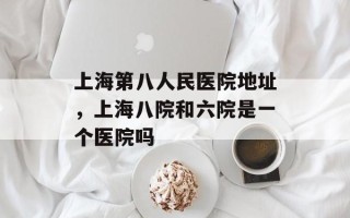 上海第八人民医院地址，上海八院和六院是一个医院吗
