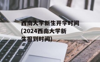 西南大学新生开学时间(2024西南大学新生报到时间)
