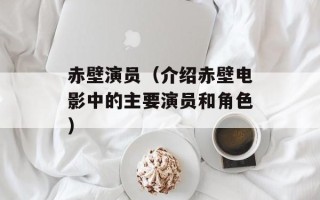赤壁演员（介绍赤壁电影中的主要演员和角色）