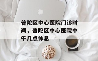 普陀区中心医院门诊时间，普陀区中心医院中午几点休息
