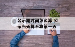 公示期时间怎么算 公示当天算不算第一天