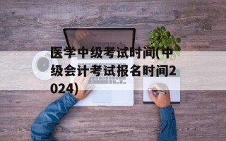 医学中级考试时间(中级会计考试报名时间2024)