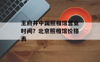 王府井中国照相馆营业时间？北京照相馆价格表