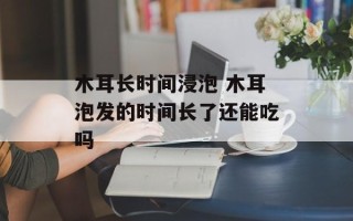 木耳长时间浸泡 木耳泡发的时间长了还能吃吗
