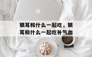 银耳和什么一起吃，银耳和什么一起吃补气血