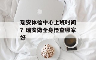 瑞安体检中心上班时间？瑞安做全身检查哪家好