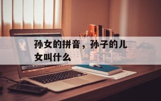 孙女的拼音，孙子的儿女叫什么