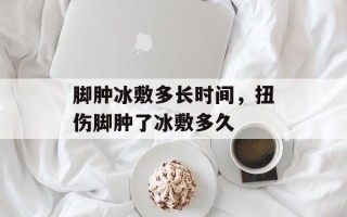 脚肿冰敷多长时间，扭伤脚肿了冰敷多久