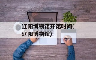 辽阳博物馆开馆时间(辽阳博物馆)