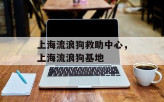 上海流浪狗救助中心，上海流浪狗基地