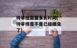 待审核需要多长时间(待审核是不是已经提交了)