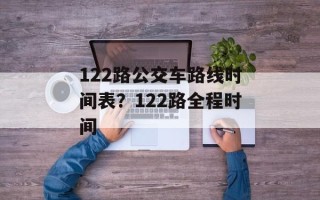 122路公交车路线时间表？122路全程时间