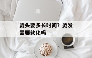 烫头要多长时间？烫发需要软化吗