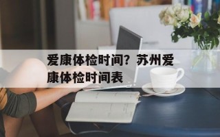 爱康体检时间？苏州爱康体检时间表