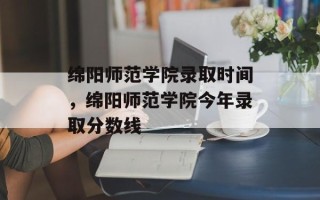 绵阳师范学院录取时间，绵阳师范学院今年录取分数线