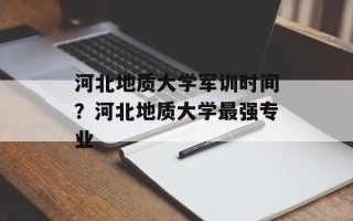 河北地质大学军训时间？河北地质大学最强专业