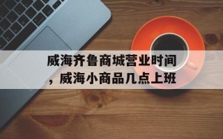威海齐鲁商城营业时间，威海小商品几点上班