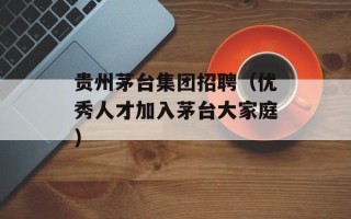 贵州茅台集团招聘（优秀人才加入茅台大家庭）