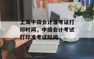 上海中级会计准考证打印时间，中级会计考试打印准考证时间