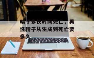 精子多长时间死亡，男性精子从生成到死亡要多久