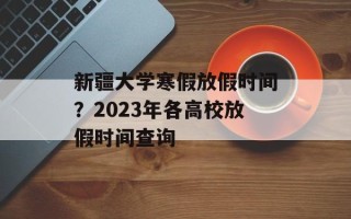 新疆大学寒假放假时间？2023年各高校放假时间查询