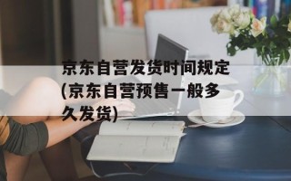 京东自营发货时间规定(京东自营预售一般多久发货)