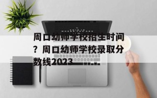 周口幼师学校招生时间？周口幼师学校录取分数线2023