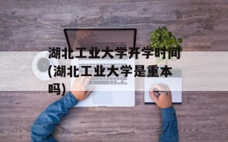 湖北工业大学开学时间(湖北工业大学是重本吗)