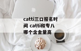 catti三口报名时间 catti和专八哪个含金量高